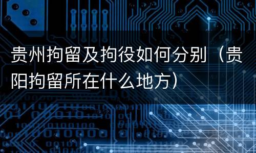 贵州拘留及拘役如何分别（贵阳拘留所在什么地方）