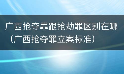 广西抢夺罪跟抢劫罪区别在哪（广西抢夺罪立案标准）