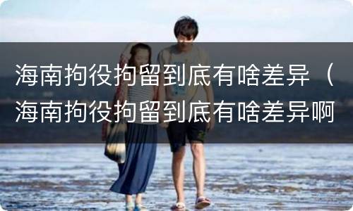 海南拘役拘留到底有啥差异（海南拘役拘留到底有啥差异啊）