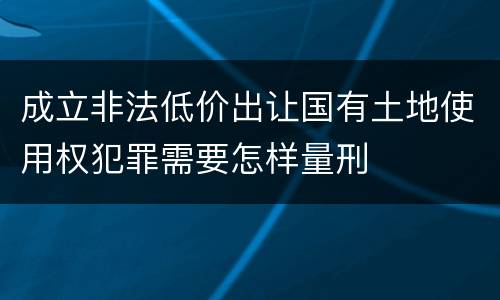成立非法低价出让国有土地使用权犯罪需要怎样量刑