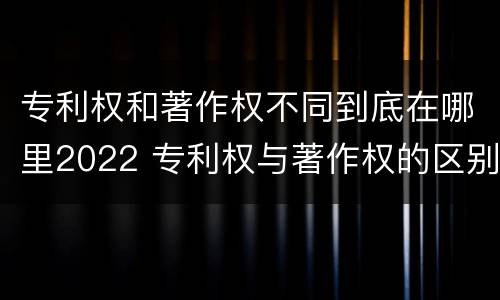 专利权和著作权不同到底在哪里2022 专利权与著作权的区别与联系
