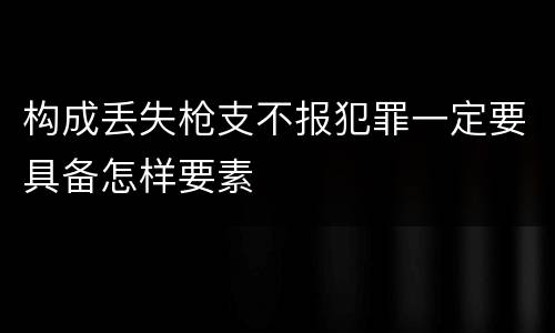 构成丢失枪支不报犯罪一定要具备怎样要素
