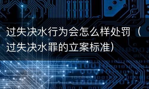过失决水行为会怎么样处罚（过失决水罪的立案标准）