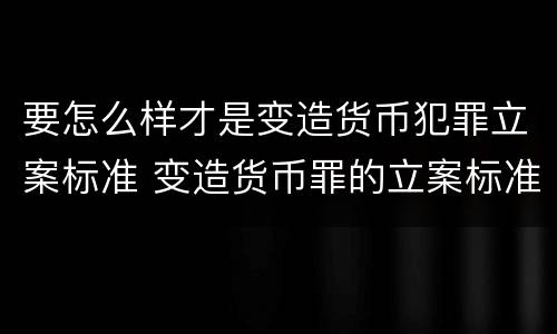 要怎么样才是变造货币犯罪立案标准 变造货币罪的立案标准