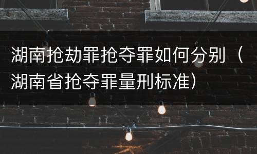 湖南抢劫罪抢夺罪如何分别（湖南省抢夺罪量刑标准）