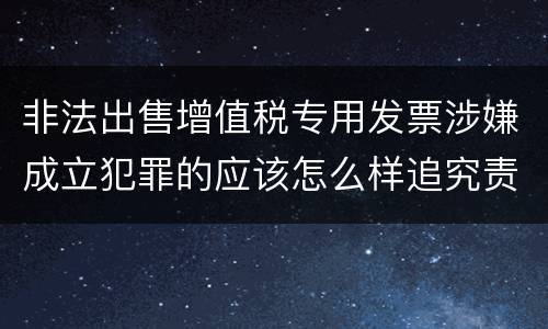 非法出售增值税专用发票涉嫌成立犯罪的应该怎么样追究责任