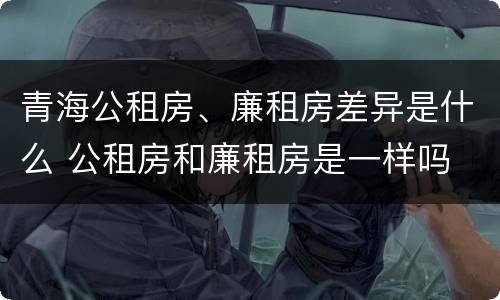 青海公租房、廉租房差异是什么 公租房和廉租房是一样吗