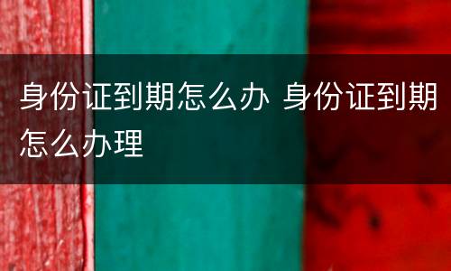 身份证到期怎么办 身份证到期怎么办理