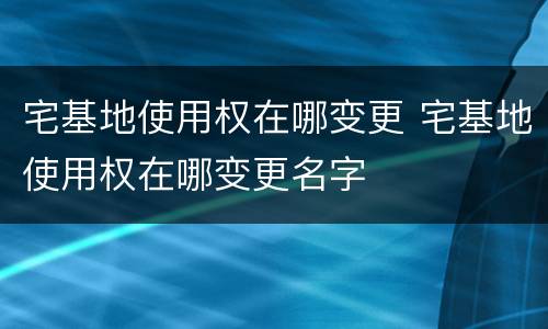 宅基地使用权在哪变更 宅基地使用权在哪变更名字