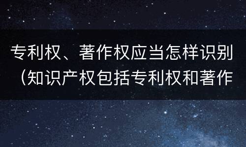 专利权、著作权应当怎样识别（知识产权包括专利权和著作权吗）
