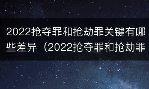 2022抢夺罪和抢劫罪关键有哪些差异（2022抢夺罪和抢劫罪关键有哪些差异之处）