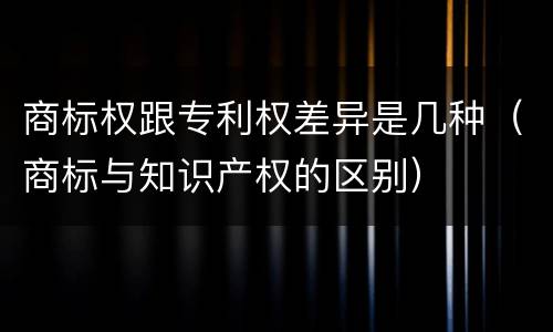 商标权跟专利权差异是几种（商标与知识产权的区别）