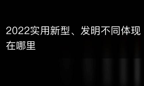 2022实用新型、发明不同体现在哪里