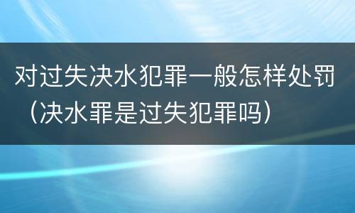 对过失决水犯罪一般怎样处罚(决水罪是过失犯罪吗)