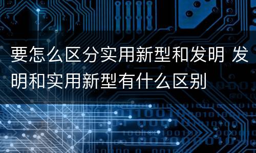 要怎么区分实用新型和发明 发明和实用新型有什么区别