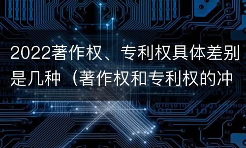 2022著作权、专利权具体差别是几种（著作权和专利权的冲突）