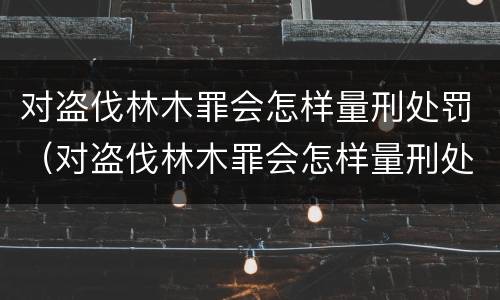 对盗伐林木罪会怎样量刑处罚（对盗伐林木罪会怎样量刑处罚呢）