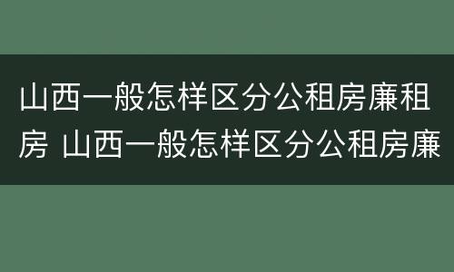 山西一般怎样区分公租房廉租房 山西一般怎样区分公租房廉租房和住宅