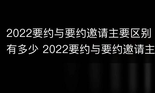 2022要约与要约邀请主要区别有多少 2022要约与要约邀请主要区别有多少项