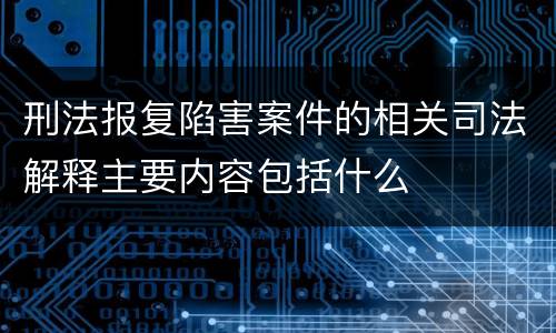 刑法报复陷害案件的相关司法解释主要内容包括什么