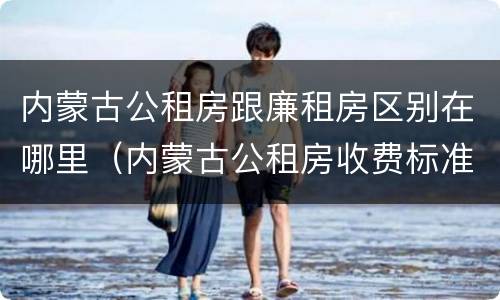 内蒙古公租房跟廉租房区别在哪里（内蒙古公租房收费标准）