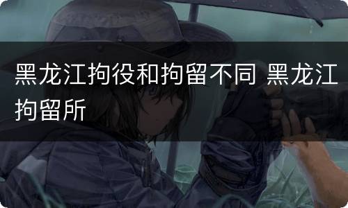 黑龙江拘役和拘留不同 黑龙江拘留所