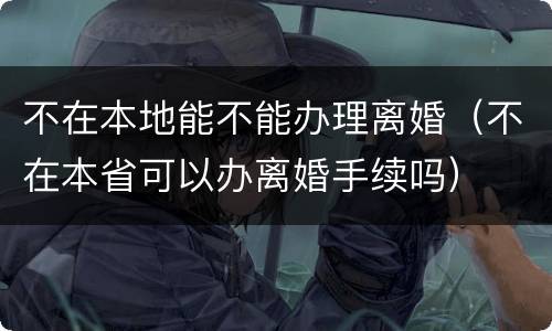 不在本地能不能办理离婚（不在本省可以办离婚手续吗）
