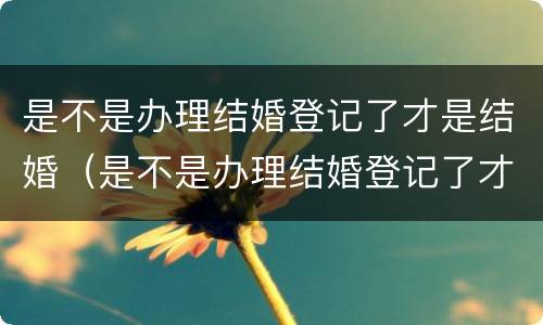 是不是办理结婚登记了才是结婚（是不是办理结婚登记了才是结婚证）