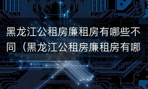 黑龙江公租房廉租房有哪些不同（黑龙江公租房廉租房有哪些不同类型）