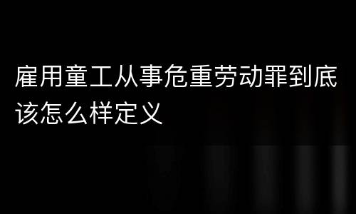 雇用童工从事危重劳动罪到底该怎么样定义