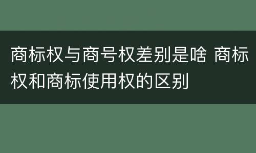 商标权与商号权差别是啥 商标权和商标使用权的区别