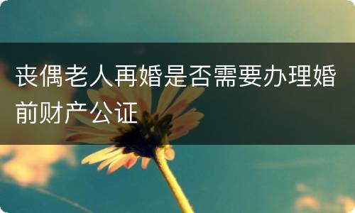 丧偶老人再婚是否需要办理婚前财产公证