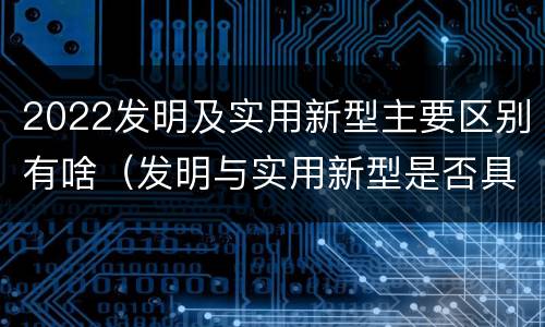 2022发明及实用新型主要区别有啥（发明与实用新型是否具有实用性）