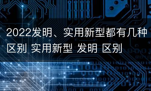 2022发明、实用新型都有几种区别 实用新型 发明 区别