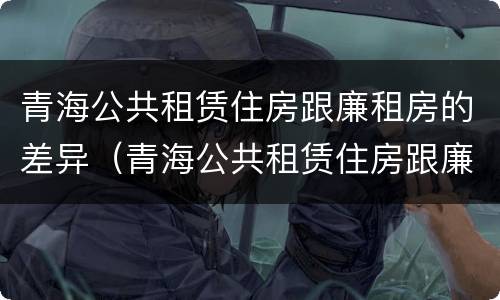 青海公共租赁住房跟廉租房的差异（青海公共租赁住房跟廉租房的差异是什么）
