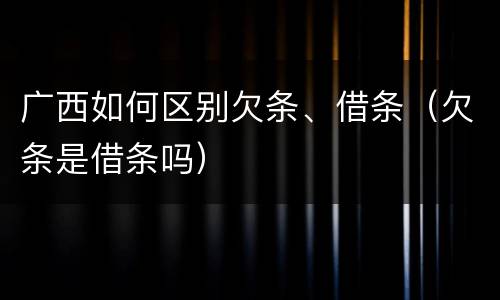 广西如何区别欠条、借条（欠条是借条吗）
