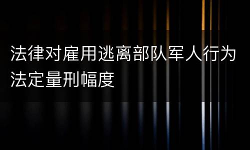法律对雇用逃离部队军人行为法定量刑幅度