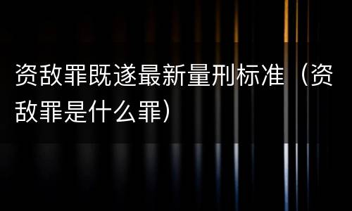 资敌罪既遂最新量刑标准（资敌罪是什么罪）