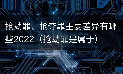 抢劫罪、抢夺罪主要差异有哪些2022（抢劫罪是属于）