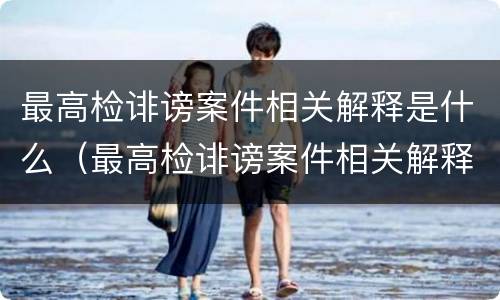 最高检诽谤案件相关解释是什么（最高检诽谤案件相关解释是什么）