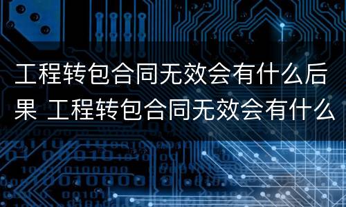 工程转包合同无效会有什么后果 工程转包合同无效会有什么后果嘛