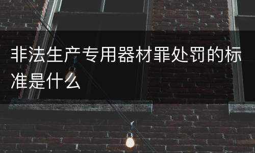 非法生产专用器材罪处罚的标准是什么