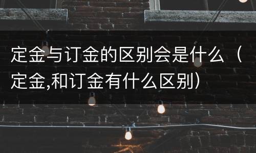 定金与订金的区别会是什么（定金,和订金有什么区别）