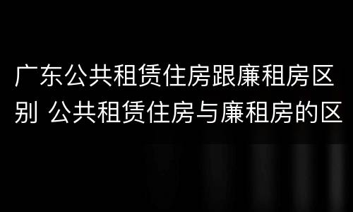 广东公共租赁住房跟廉租房区别 公共租赁住房与廉租房的区别