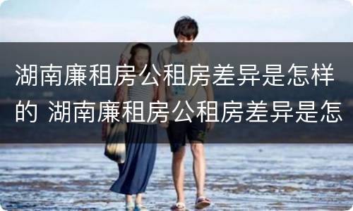 湖南廉租房公租房差异是怎样的 湖南廉租房公租房差异是怎样的呢