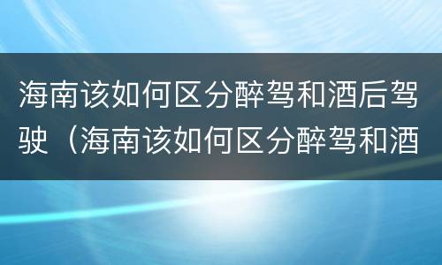 海南该如何区分醉驾和酒后驾驶（海南该如何区分醉驾和酒后驾驶呢）