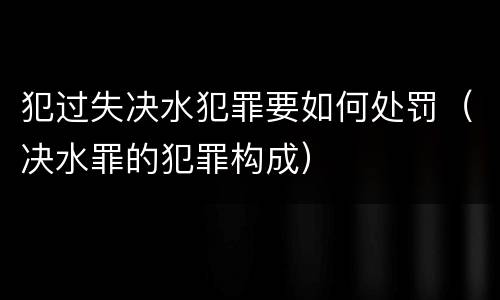 犯过失决水犯罪要如何处罚（决水罪的犯罪构成）