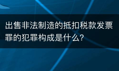出售非法制造的抵扣税款发票罪的犯罪构成是什么？