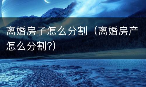 离婚房子怎么分割（离婚房产怎么分割?）