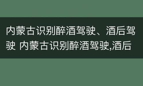内蒙古识别醉酒驾驶、酒后驾驶 内蒙古识别醉酒驾驶,酒后驾驶的标准